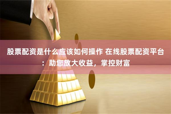 股票配资是什么应该如何操作 在线股票配资平台：助您放大收益，掌控财富