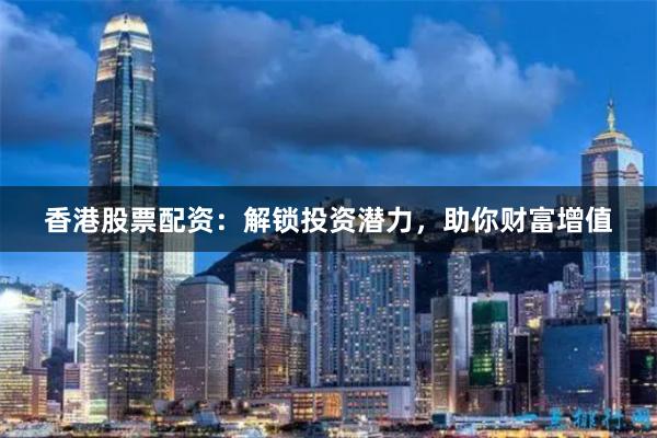 香港股票配资：解锁投资潜力，助你财富增值