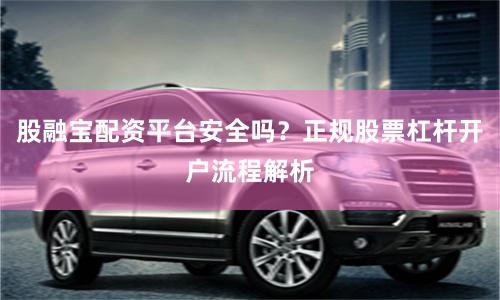 股融宝配资平台安全吗？正规股票杠杆开户流程解析