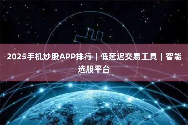 2025手机炒股APP排行｜低延迟交易工具｜智能选股平台