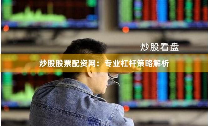 炒股股票配资网：专业杠杆策略解析